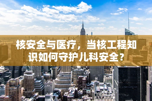 核安全与医疗，当核工程知识如何守护儿科安全？