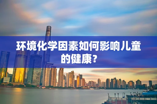 环境化学因素如何影响儿童的健康？