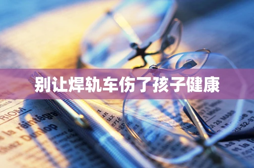 别让焊轨车伤了孩子健康