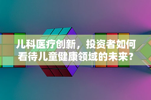 儿科医疗创新，投资者如何看待儿童健康领域的未来？