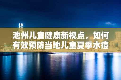 池州儿童健康新视点，如何有效预防当地儿童夏季水痘疫情？