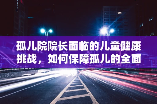 孤儿院院长面临的儿童健康挑战，如何保障孤儿的全面医疗照护？