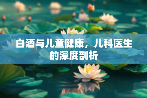 白酒与儿童健康，儿科医生的深度剖析