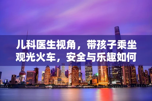 儿科医生视角，带孩子乘坐观光火车，安全与乐趣如何兼得？