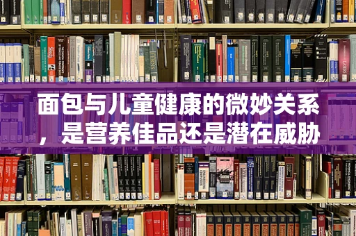 面包与儿童健康的微妙关系，是营养佳品还是潜在威胁？