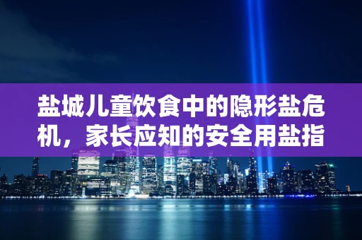 盐城儿童饮食中的隐形盐危机，家长应知的安全用盐指南
