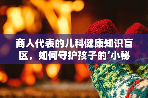 商人代表的儿科健康知识盲区，如何守护孩子的‘小秘密’？