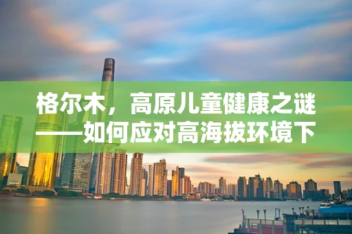 格尔木，高原儿童健康之谜——如何应对高海拔环境下的儿科挑战？