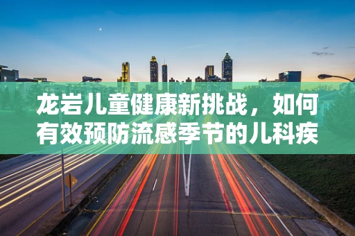 龙岩儿童健康新挑战，如何有效预防流感季节的儿科疾病？