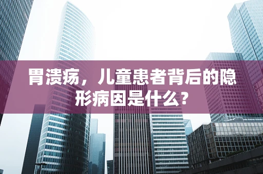 胃溃疡，儿童患者背后的隐形病因是什么？