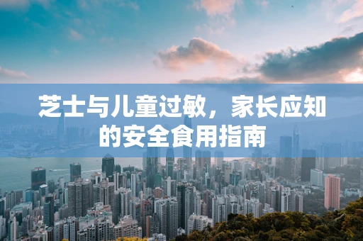 芝士与儿童过敏，家长应知的安全食用指南