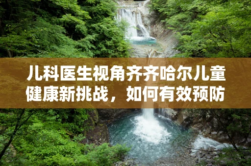儿科医生视角齐齐哈尔儿童健康新挑战，如何有效预防冬季呼吸道疾病？