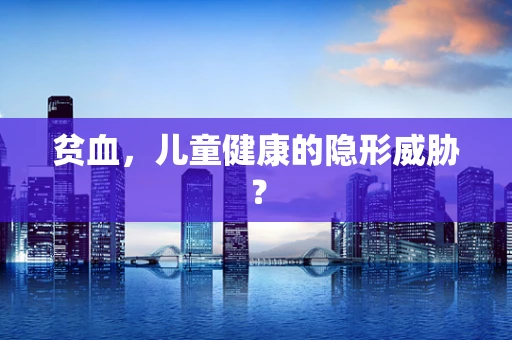 贫血，儿童健康的隐形威胁？