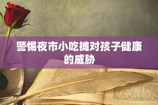 警惕夜市小吃摊对孩子健康的威胁