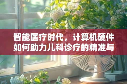 智能医疗时代，计算机硬件如何助力儿科诊疗的精准与高效？