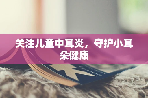 关注儿童中耳炎，守护小耳朵健康