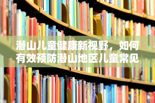 潜山儿童健康新视野，如何有效预防潜山地区儿童常见呼吸道疾病？