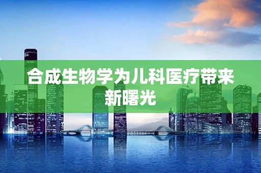 合成生物学为儿科医疗带来新曙光