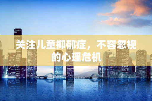 关注儿童抑郁症，不容忽视的心理危机