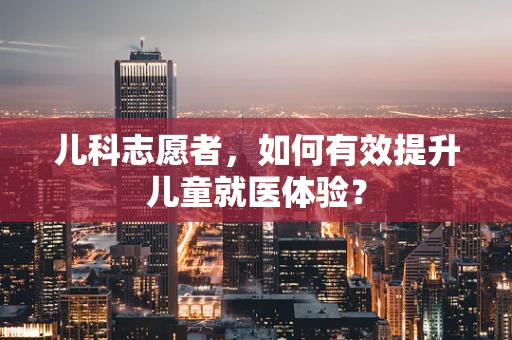 儿科志愿者，如何有效提升儿童就医体验？