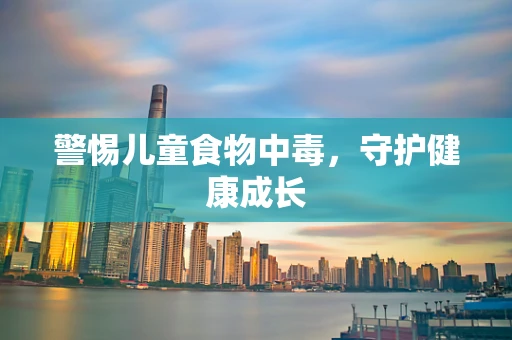 警惕儿童食物中毒，守护健康成长