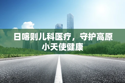 日喀则儿科医疗，守护高原小天使健康