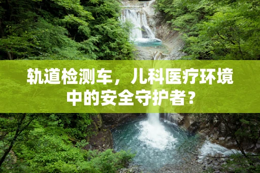 轨道检测车，儿科医疗环境中的安全守护者？