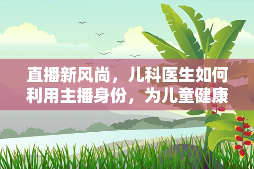 直播新风尚，儿科医生如何利用主播身份，为儿童健康护航？