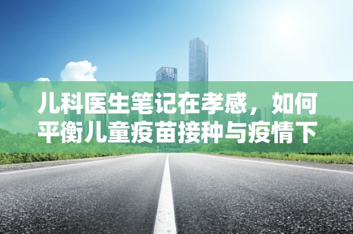 儿科医生笔记在孝感，如何平衡儿童疫苗接种与疫情下的安全？