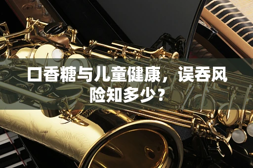 口香糖与儿童健康，误吞风险知多少？