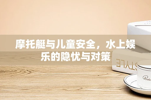 摩托艇与儿童安全，水上娱乐的隐忧与对策