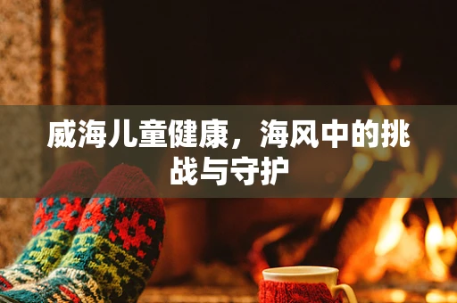 威海儿童健康，海风中的挑战与守护