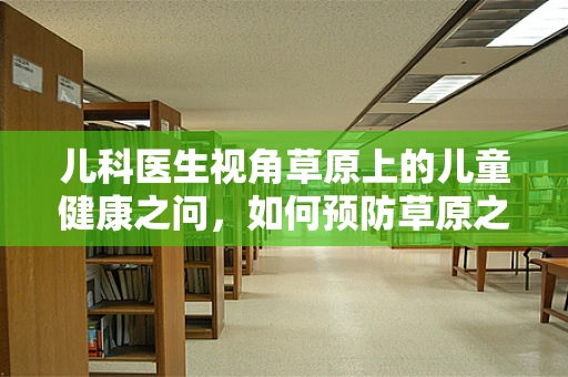 儿科医生视角草原上的儿童健康之问，如何预防草原之夏的特殊健康挑战？