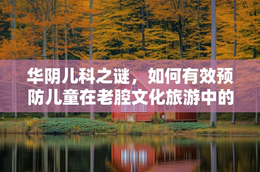 华阴儿科之谜，如何有效预防儿童在老腔文化旅游中的意外伤害？