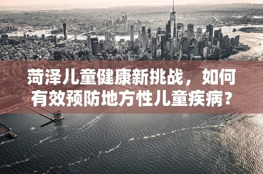 菏泽儿童健康新挑战，如何有效预防地方性儿童疾病？