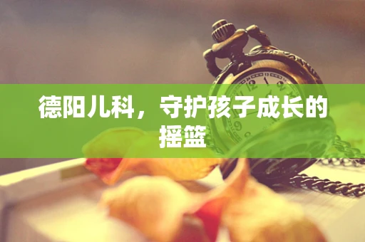 德阳儿科，守护孩子成长的摇篮
