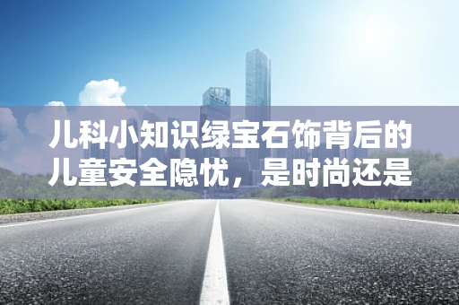 儿科小知识绿宝石饰背后的儿童安全隐忧，是时尚还是风险？