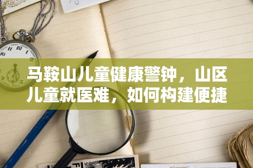 马鞍山儿童健康警钟，山区儿童就医难，如何构建便捷的医疗通道？
