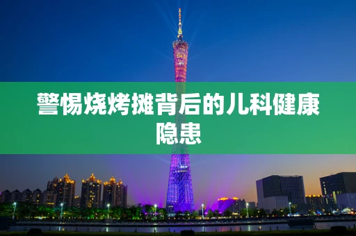 警惕烧烤摊背后的儿科健康隐患