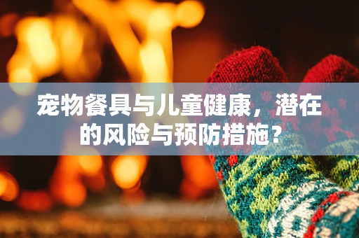 宠物餐具与儿童健康，潜在的风险与预防措施？