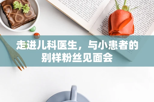 走进儿科医生，与小患者的别样粉丝见面会