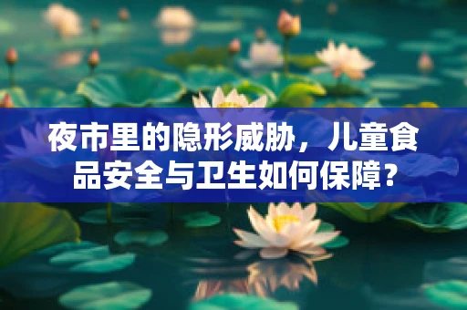 夜市里的隐形威胁，儿童食品安全与卫生如何保障？