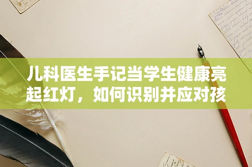 儿科医生手记当学生健康亮起红灯，如何识别并应对孩子的隐形学习压力？