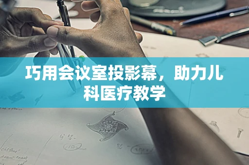 巧用会议室投影幕，助力儿科医疗教学