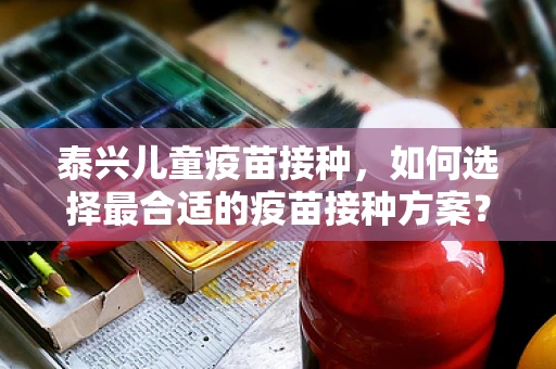 泰兴儿童疫苗接种，如何选择最合适的疫苗接种方案？