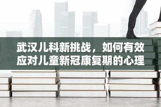 武汉儿科新挑战，如何有效应对儿童新冠康复期的心理健康问题？