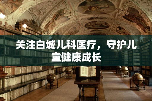 关注白城儿科医疗，守护儿童健康成长