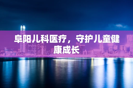 阜阳儿科医疗，守护儿童健康成长