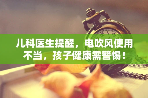 儿科医生提醒，电吹风使用不当，孩子健康需警惕！