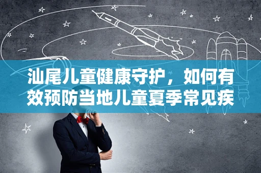 汕尾儿童健康守护，如何有效预防当地儿童夏季常见疾病？